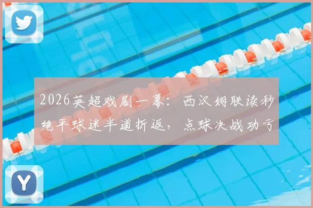 2026英超戏剧一幕：西汉姆联读秒绝平球迷半道折返，点球决战功亏一篑全解析