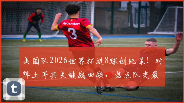 美国队2026世界杯进8球创纪录!对阵土耳其关键战回顾,盘点队史最佳进攻表现