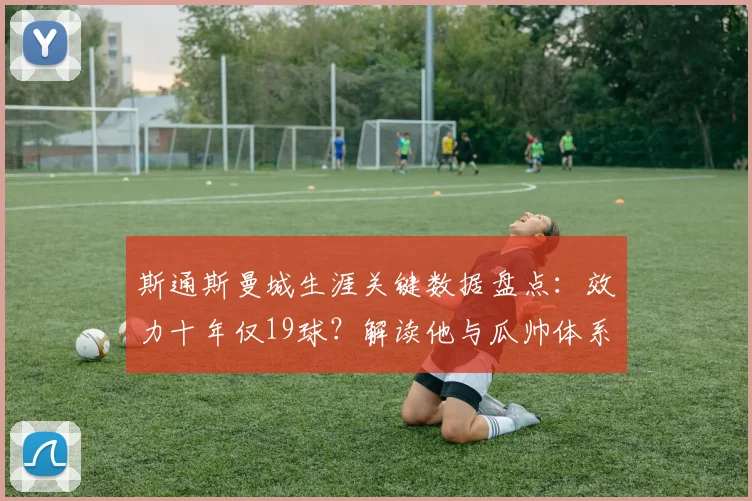 斯通斯曼城生涯关键数据盘点：效力十年仅19球？解读他与瓜帅体系中的真正价值