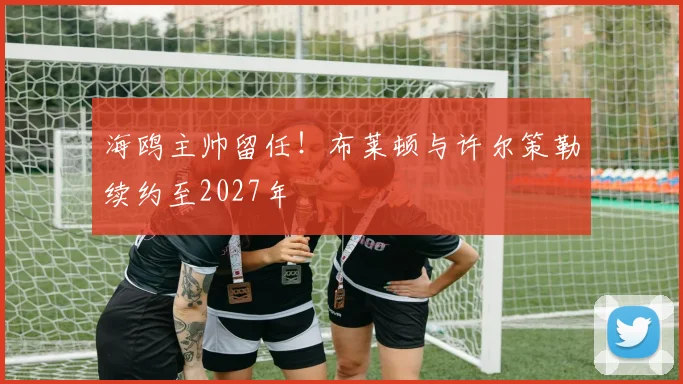 海鸥主帅留任!布莱顿与许尔策勒续约至2027年