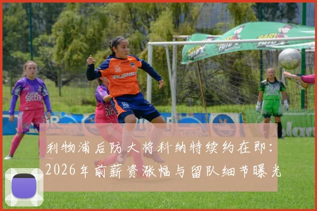 利物浦后防大将科纳特续约在即：2026年前薪资涨幅与留队细节曝光，斯基拉最新爆料解读