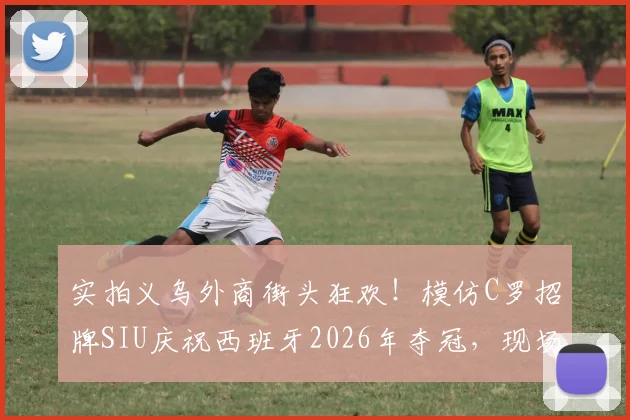 实拍义乌外商街头狂欢！模仿C罗招牌SIU庆祝西班牙2026年夺冠，现场视频欢乐爆棚