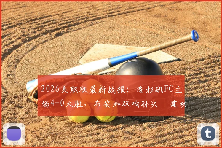 2026美职联最新战报:洛杉矶FC主场4-0大胜,布安加双响孙兴慜建功,附全场进球视频与技术统计解析
