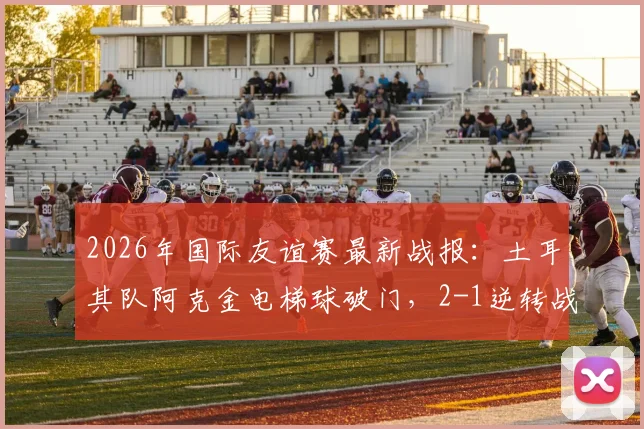 2026年国际友谊赛最新战报：土耳其队阿克金电梯球破门，2-1逆转战胜委内瑞拉队回顾