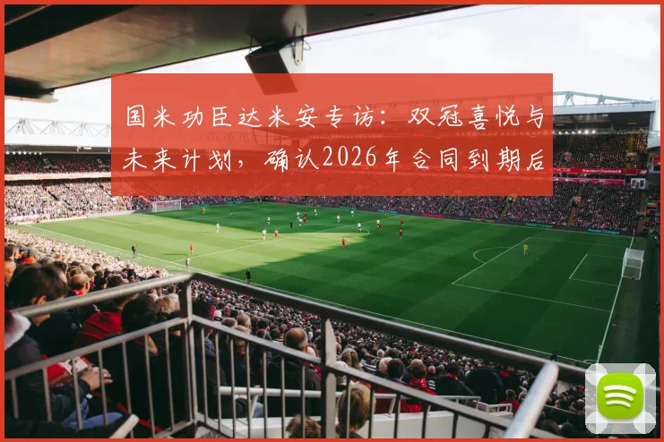 国米功臣达米安专访：双冠喜悦与未来计划，确认2026年合同到期后欲在蓝黑军团挂靴