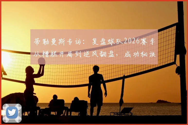 蒂勒曼斯专访：复盘球队2026赛季从糟糕开局到逆风翻盘，成功秘诀离不开团队每一人
