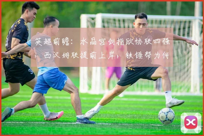 英超前瞻:水晶宫剑指欧协联四强,西汉姆联提前上岸,铁锤帮为何能迅速逃离降级区?