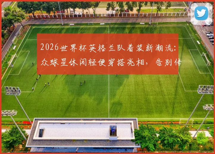 2026世界杯英格兰队着装新潮流：众球星休闲轻便穿搭亮相，告别传统西装束缚