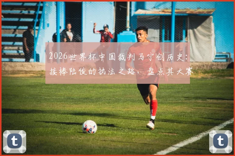 2026世界杯中国裁判马宁创历史：接棒陆俊的执法之路，盘点其大赛风格与入选历程