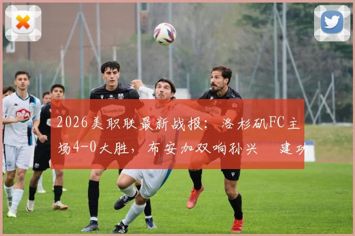 2026美职联最新战报：洛杉矶FC主场4-0大胜，布安加双响孙兴慜建功，附全场进球视频与技术统计解析