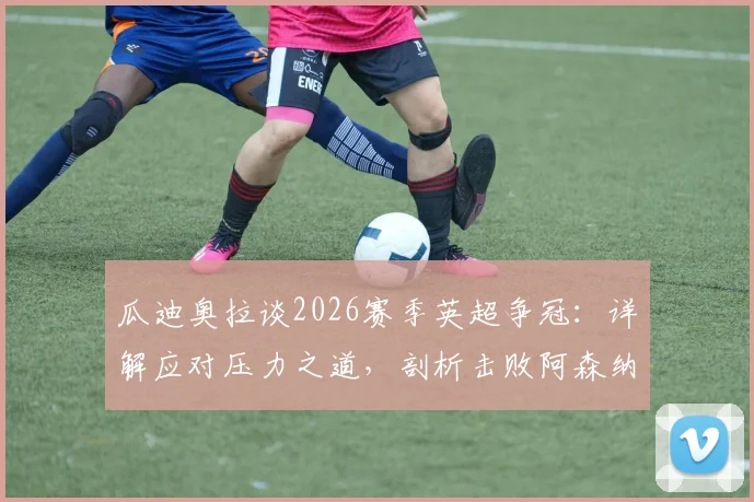 瓜迪奥拉谈2026赛季英超争冠：详解应对压力之道，剖析击败阿森纳的战术难点与策略