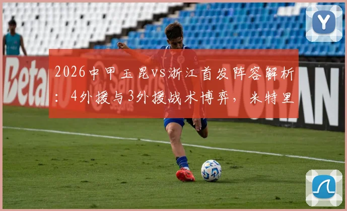 2026中甲玉昆vs浙江首发阵容解析:4外援与3外援战术博弈,米特里策复出影响几何,王钰栋首发表现前瞻