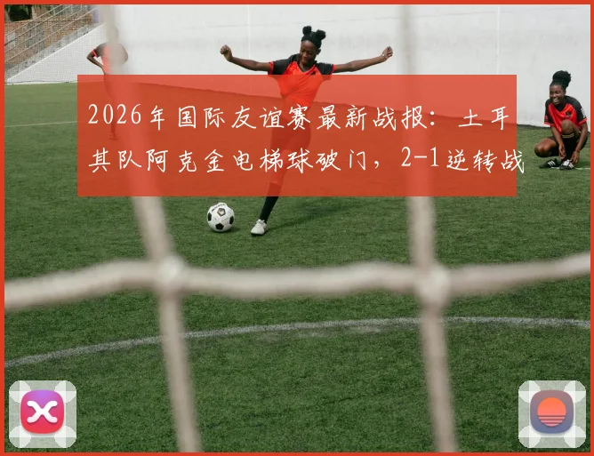 2026年国际友谊赛最新战报:土耳其队阿克金电梯球破门,2-1逆转战胜委内瑞拉队回顾