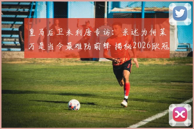 皇马后卫米利唐专访：亲述为何莱万是当今最难防前锋 揭秘2026欧冠对阵拜仁的制胜准备