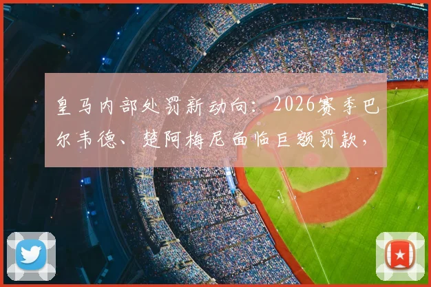 皇马内部处罚新动向:2026赛季巴尔韦德、楚阿梅尼面临巨额罚款,停赛处罚为何被排除?