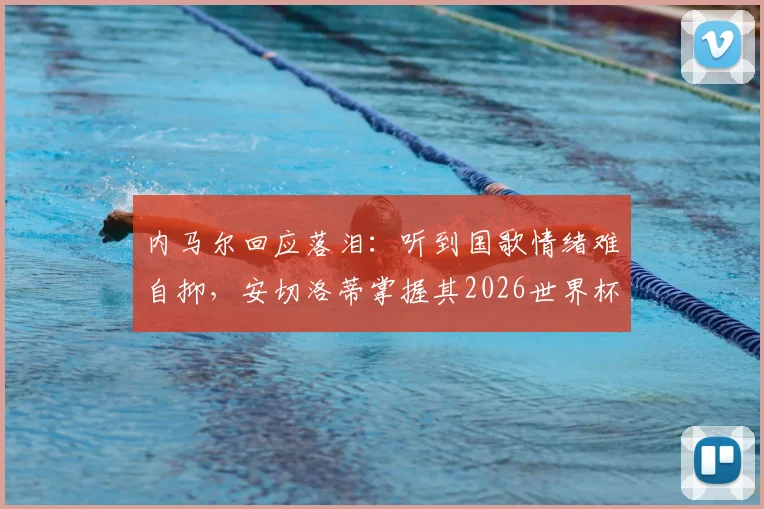 内马尔回应落泪：听到国歌情绪难自抑，安切洛蒂掌握其2026世界杯征召关键