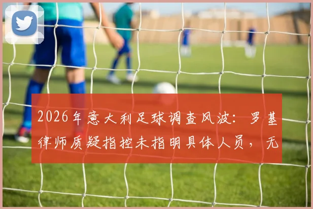 2026年意大利足球调查风波：罗基律师质疑指控未指明具体人员，无涉案俱乐部为何被卷入？