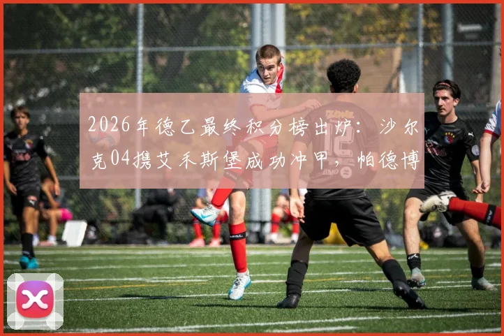 2026年德乙最终积分榜出炉：沙尔克04携艾禾斯堡成功冲甲，帕德博恩获升级附加赛资格，附完整赛程与形势解读
