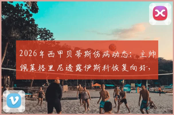 2026年西甲贝蒂斯伤病动态:主帅佩莱格里尼透露伊斯科恢复向好,安东尼身体状态未达预期