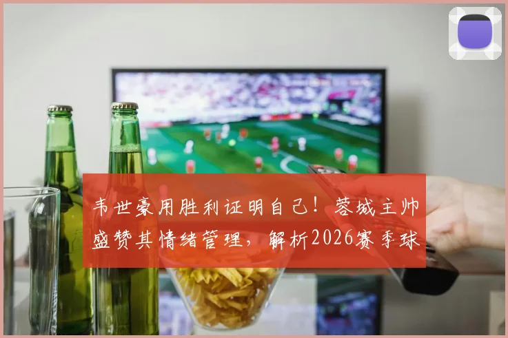 韦世豪用胜利证明自己！蓉城主帅盛赞其情绪管理，解析2026赛季球队核心竞争力
