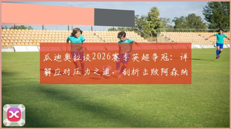 瓜迪奥拉谈2026赛季英超争冠：详解应对压力之道，剖析击败阿森纳的战术难点与策略