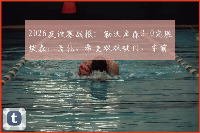 2026友谊赛战报：勒沃库森3-0完胜埃森，马扎、希克双双破门，季前赛状态火热引关注