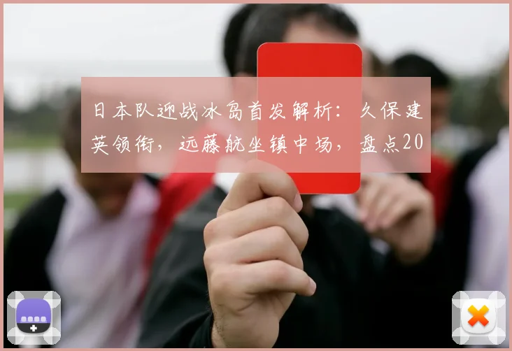 日本队迎战冰岛首发解析：久保建英领衔，远藤航坐镇中场，盘点2026关键球员表现与战术布局