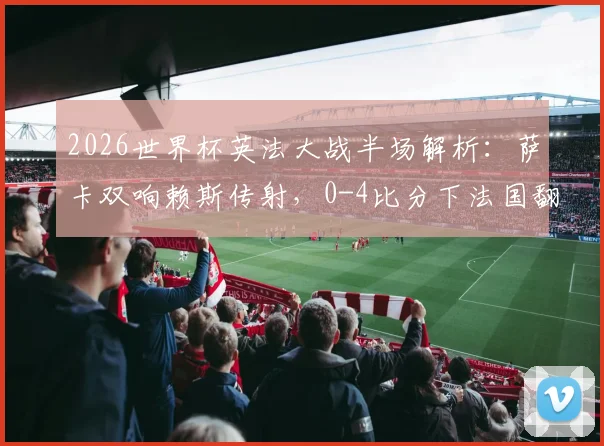 2026世界杯英法大战半场解析:萨卡双响赖斯传射,0-4比分下法国翻盘可能探讨