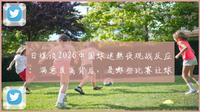 日媒谈2026中国球迷熬夜观战反应：满意度高背后，是哪些比赛让球迷直呼值得？