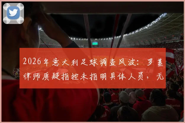 2026年意大利足球调查风波：罗基律师质疑指控未指明具体人员，无涉案俱乐部为何被卷入？