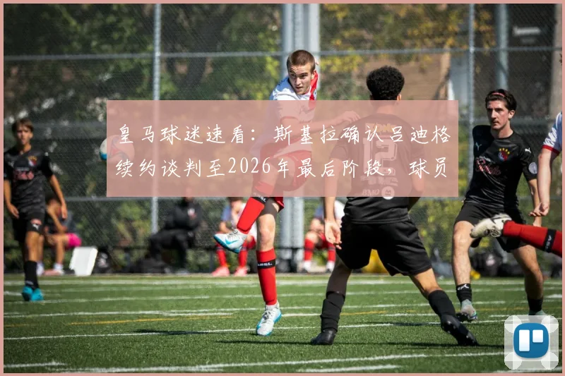 皇马球迷速看：斯基拉确认吕迪格续约谈判至2026年最后阶段，球员留队前景深度解读
