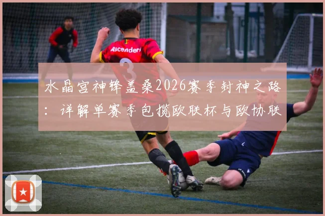 水晶宫神锋盖桑2026赛季封神之路:详解单赛季包揽欧联杯与欧协联双冠王历史性成就,附关键数据与里程碑回顾