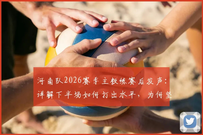 河南队2026赛季主教练赛后发声:详解下半场如何打出水平,为何坚信球队更应拿三分