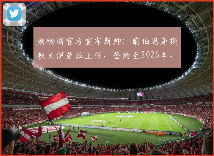 利物浦官方宣布新帅:前伯恩茅斯教头伊劳拉上任,签约至2026年,他的战术风格能否激活红军?