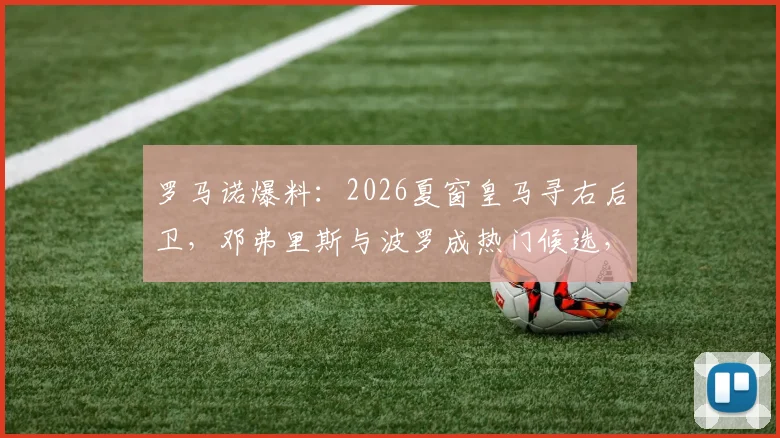 罗马诺爆料：2026夏窗皇马寻右后卫，邓弗里斯与波罗成热门候选，潜在转会解析与球员数据对比