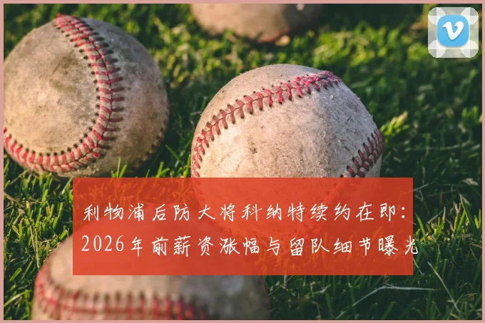 利物浦后防大将科纳特续约在即：2026年前薪资涨幅与留队细节曝光，斯基拉最新爆料解读