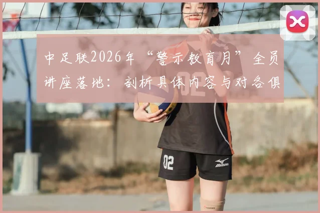 中足联2026年“警示教育月”全员讲座落地:剖析具体内容与对各俱乐部的深远影响