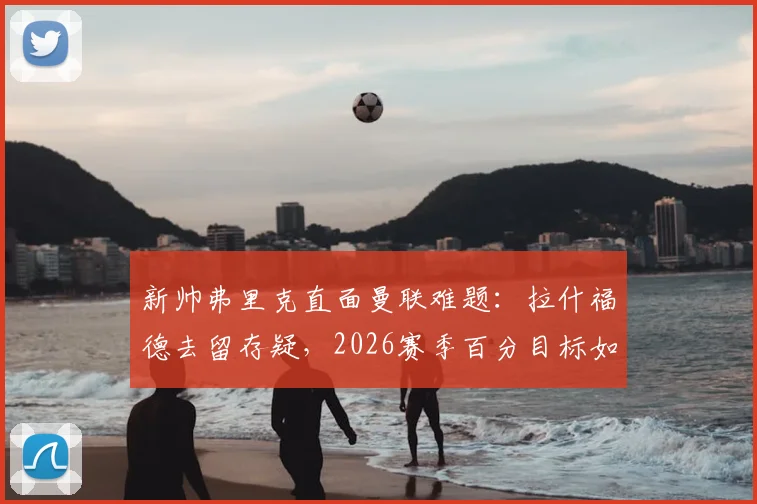 新帅弗里克直面曼联难题：拉什福德去留存疑，2026赛季百分目标如何达成？
