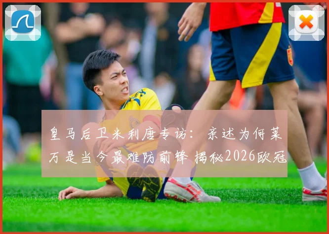 皇马后卫米利唐专访:亲述为何莱万是当今最难防前锋 揭秘2026欧冠对阵拜仁的制胜准备