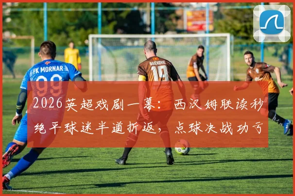 2026英超戏剧一幕:西汉姆联读秒绝平球迷半道折返,点球决战功亏一篑全解析
