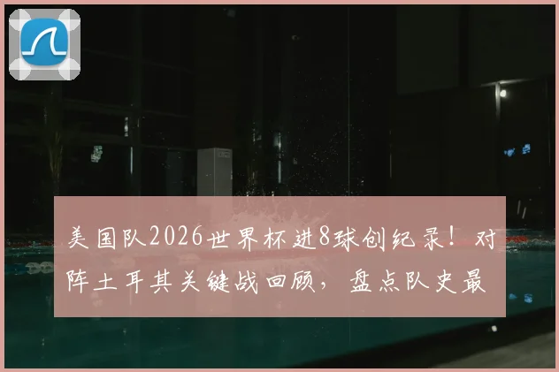 美国队2026世界杯进8球创纪录!对阵土耳其关键战回顾,盘点队史最佳进攻表现