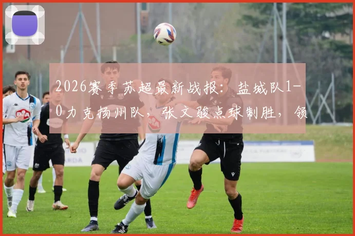 2026赛季苏超最新战报：盐城队1-0力克扬州队，张文骏点球制胜，领跑积分榜背后的战术解读