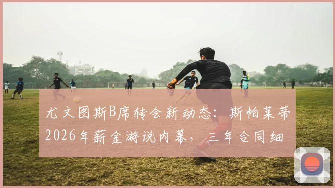 尤文图斯B席转会新动态：斯帕莱蒂2026年薪金游说内幕，三年合同细节与年薪千万欧前景分析