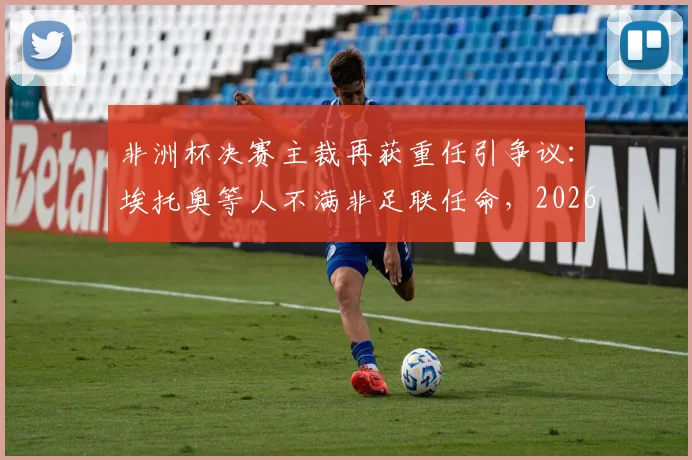 非洲杯决赛主裁再获重任引争议:埃托奥等人不满非足联任命,2026关键赛事裁判公正性遭质疑