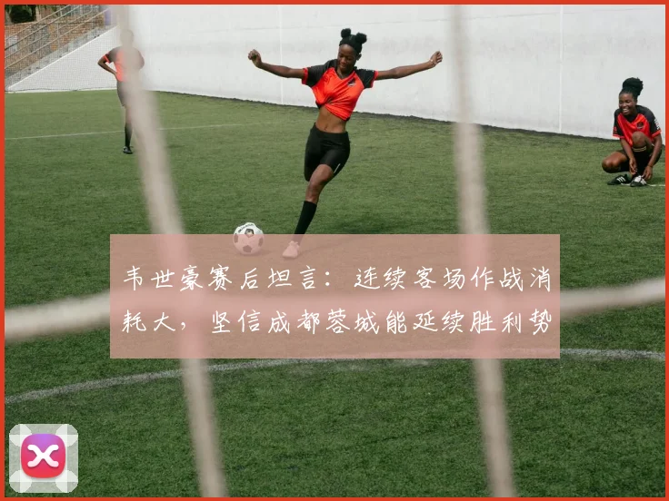 韦世豪赛后坦言：连续客场作战消耗大，坚信成都蓉城能延续胜利势头
