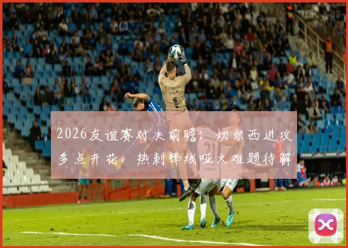 2026友谊赛对决前瞻:切尔西进攻多点开花,热刺锋线哑火难题待解,胜负关键点解析